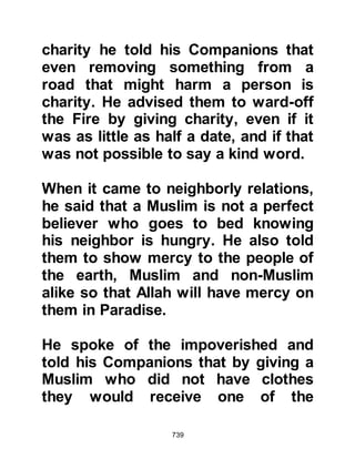 739
On one such occasion a camel
belonging to the Prophet (salla
Allahu alihi wa sallam) happened to
stray, whereupon an unbeliever
seized the opportunity to jeer saying,
"Muhammad claims that news comes
to him from the heavens, yet he does
not know where his camel is!" When
the matter was reported to the
Prophet (salla Allahu alihi wa sallam)
he was not angered and replied, "I
only know what Allah permits me to
know. Now He has made it known to
me that her halter has become
tangled in the branches of a tree in a
valley which I will describe."
Thereupon the Prophet (salla Allahu
alihi wa sallam) described the valley,
whereupon some of his Companions
recognized the valley in which she
was and went to retrieve the camel.
 