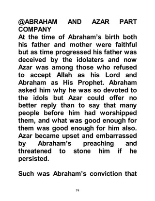 74
It is from the descendants of Ishmael
and Isaac that two great nations
evolved each having Prophet
Abraham as their common ancestor.
However, neither Jew nor Christian
can claim he was a follower of their
religion as both prophets Moses and
Jesus were sent many centuries after
the death of Prophet Abraham.
@ABRAHAM AND HAGAR IN BECCA,
ARABIA
Before Ishmael completed his
weaning, Prophet Abraham saw a
vision in which he was instructed to
take Lady Hagar and their son to a
place called Becca, nowadays called
Mecca in the peninsula of Arabia, and
leave them there. This vision was in
preparation for the years to come
 