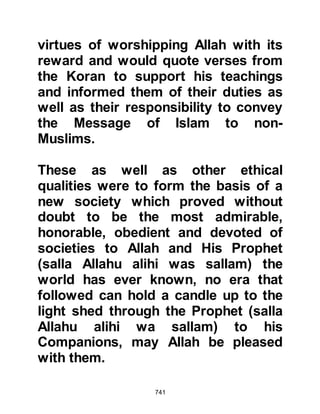 741
Before the Prophet’s migration to
Yathrib there had been yet another
conflict between the two tribes of
Aws and Khazraj. In an effort to
reinforce their numbers, the tribe of
Aws had sent a delegation to Mecca
to enlist the support of the Koraysh.
However, the Aws were unsuccessful
as the Koraysh deemed it more
prudent to remain neutral in the
matter and not long after, the conflict
at Bu'ath had ensued.
Both the tribes of Aws and Khazraj
had written impassioned poetry in
tribute of their warriors expounding
the merits and virtues of their tribe
over the other. The Jew knew of a
young man with a very fine,
provocative voice who knew both
 