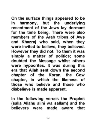 747
sent with the same mission!" His
aunt inquired if he really thought that
this man could be the long expected
Prophet, whereupon he told her that
he had absolutely no doubt
whatsoever that he was, for all the
signs had been fulfilled in him.
Without further hesitation, Ben
Shalom went to Quba to meet the
Prophet (salla Allahu alihi wa sallam)
and embraced Islam taking the name
Abdullah -- worshiper of Allah. Upon
his return to Medina, he spoke to his
family and encouraged them to
embrace Islam. However, he
concealed his conversion from his
fellow Jews for a while longer, as he
anticipated an adverse reaction.
Abdullah had always been an
 