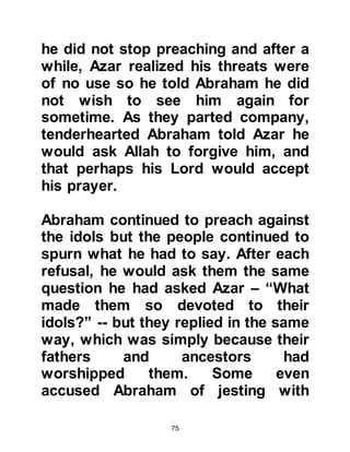 75
when Abraham and Ishmael would
establish the House of Allah in
Mecca.
Mecca lies in a valley surrounded by
mountains and hills and had at that
time three passes. One to the north,
another to the south, and the other to
the west. The valley had long been
one of the most traveled caravan
routes in Arabia, however, it
remained uninhabited largely
because it lacked water.
Upon reaching Becca, Prophet
Abraham settled Lady Hagar and
Ishmael under the shade of a large
tree and gave his wife a large bag of
dates and a water-skin full of water,
then turned away and started to leave
them. Lady Hagar followed after him
 