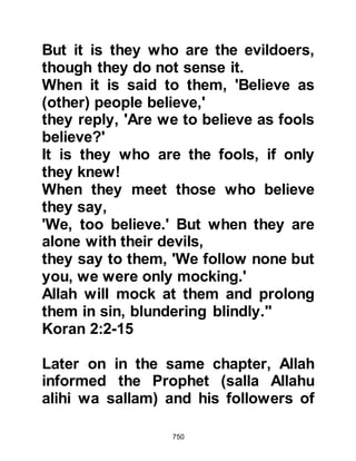750
Prophet (salla Allahu alihi wa sallam)
that he was their chief rabbi, in fact
he was the son of their former chief
rabbi and without a doubt the most
knowledgeable among them. Upon
hearing their witnessing, Abdullah
Ben Shalom stepped forward and
said, "O Jews, fear Allah and accept
what He has sent you, indeed you
know that this man is the Messenger
of Allah (salla Allahu alihi wa
sallam)." Then, before his peers, he
declared his acceptance of Islam.
Immediately the rabbis and leaders
no longer had a good word to say
about him, rather they began to
rebuke and spurn him, which was a
complete reversal of their attestation
just a few moments before.
Later Abdullah was heard to say, "I
 