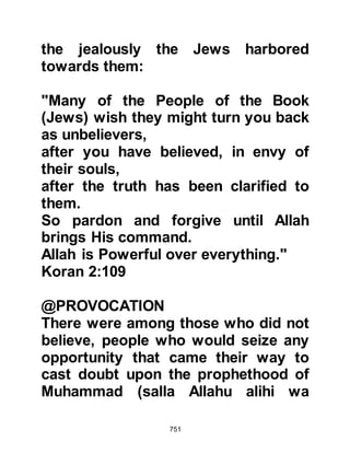 751
recognized him as soon as I saw him,
in the same way that I know my son,
rather my knowledge of him is even
greater."
Allah endorses the fact that the
rabbis were able to recognize
Prophet Muhammad (salla Allahu
alihi wa sallam) from his description
in their Holy Books by saying:
"Those to whom We have given the
Book,
know him (Prophet Muhammad) as
they know their own sons.
But a party of them conceal the truth
while they know."
Koran 2:146
@RABBI ZAYD, SON OF SA'NAH
After the Prophet (salla Allahu alihi
 