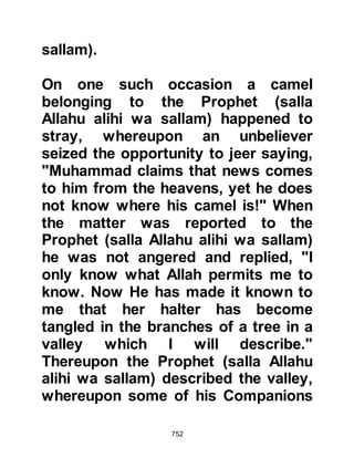 752
wa sallam) migrated to Medina some
of the sincere and knowledgeable
Jews embraced Islam. Zayd, the son
of Sanah was a knowledgeable Jew
who awaited the coming of the lasts
prophet. Zayd had studied the
Scriptures well detailinng the time of
the next prophet's appearance
together with his characteristics.
When the Prophet (salla Allahu alihi
wa sallam) arrived in Medina he was
able to recognize all but two of the
prophesied fine characteristic in the
Prophet (salla Allahu alihi wa sallam)
and up until that moment remained
unsure as to his prophethood. The
signs were that his gentleness would
overcome his anger and that the
more foolish a person acted towards
him, the more patient he would
 