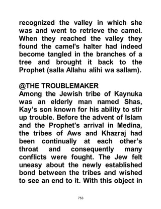 753
become.
One day when he was with the
Prophet (salla Allahu alihi wa sallam)
a Bedouin came to him in a
distressed state telling him that his
tribe had embraced Islam and that he
had told them that if they became
Muslims they would never again go
hungry.
Now that drought had stricken his
land and food was in very short
supply he told the Prophet (salla
Allahu alihi wa sallam) he feared they
would leave Islam because of his
promise and so he had come to ask
him for his help. Rather than
rebuking the man for giving such an
unprecedented promise, the Prophet
(salla Allahu alihi wa sallam) turned
 