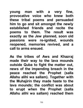 755
The Prophet had just returned from
the funeral of one of his Companions
and was sitting near a well when
Zayd went up to him, tugged at the
hem of his robe and chided him for
not having repaid his debt and
accused all of Abdul Muttalib's
children as being poor payers.
Omar happened to be present and
jumped to the Prophet's defense
saying, "O enemy of Allah, what are
you mumbling. I swear by Allah, that
if I did not fear, I would have your
head severed!" The Prophet (salla
Allahu alihi wa sallam) looked up and
smiled at Omar and told him, "Omar,
this person and I are in need of
something else. He should have told
me to take care that I fulfill his rights,
and should have advised in a better
 