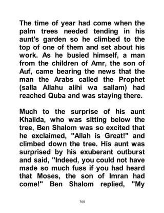 759
allegiance at Aqabah and it was in his
house that Mus'ab, Umair's son, the
envoy of the Prophet (salla Allahu
alihi wa sallam) stayed in the very
early days of Islam, in Medina. Later,
Asad had become the Imam of his
tribe, the tribe of Najjar.
Prophet Muhammad (salla Allahu
alihi wa sallam) told his Companions
that, “Allah, the Exalted says, 'I have
no better reward than Paradise for My
believing worshiper who is patient
when I take away his loved one who
is among the most cherished by him
in the world.'”
There were those in Medina who
chose to take these deaths as an
argument against the prophethood,
contending that if Prophet
 