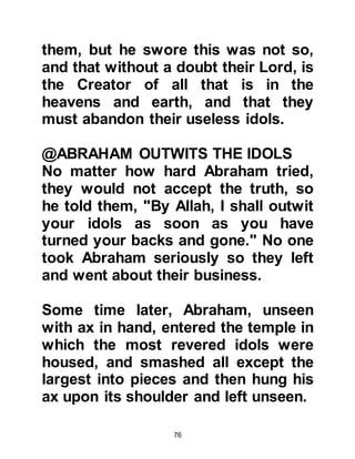 76
and asked, "Abraham, where are you
going, are you leaving us in an
uninhabited provisionless
wilderness?" She asked the same
question several times, but Abraham
did not reply. Then, searching for a
reason and knowing her husband
would never do anything to earn the
displeasure of Allah she inquired,
"Has Allah commanded you to do
this?" whereupon he replied, "Yes".
So she comforted them both saying,
"Then He will not let us perish," and
returned to her infant.
@ABRAHAM SUPPLICATES FOR
LADY HAGAR, ISHMAEL & FUTURE
GENERATIONS OF MUSLIMS
At a place called Thania, Abraham
stopped and turned his face in the
direction of the ruins of Ka’bah -- the
 