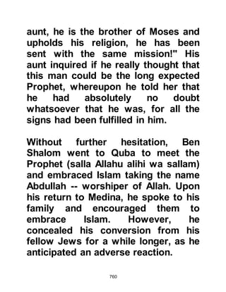 760
Muhammad (salla Allahu alihi wa
sallam) had been a prophet, then
these deaths would not have
occurred. When the Prophet (salla
Allahu alihi wa sallam) heard what
was being said he was not angered
but commented, "I have no power
with Allah either for myself or for my
Companions."
It was also during this first year that
the infamous enemies of Islam,
Waleed, Mughirah's son, father of
Khalid and Al-As the son of Wa'il
Sahmi, the father of Amr Al-As, who
was later to become the famous
Opener of Egypt, died.
Asma, the eldest daughter of Abu
Bakr and her husband Zubair were
blessed with a son whom they named
 
