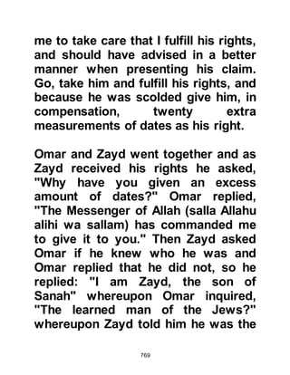 769
their daughters that they must at all
times respect the Prophet (salla
Allahu alihi wa sallam) and not to
make a nuisance of themselves.
Fearing that he might disturb Lady
Ayesha, Prophet Muhammad (salla
Allahu alihi wa sallam) would often
take great delight watching her play
with her friends from behind a
curtain. However, if her friends
happened to realize he was there
they would stop playing and try to
slip away, whereupon the Prophet
(salla Allahu alihi wa sallam) would
reassure them that there was no need
for them to go and to continue
enjoying themselves. On many
occasions he would sit down and join
them in their games, just as he had
done with his own daughters, for he
 