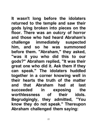 77
first House of Allah to be built on
earth -- which lay buried under the
sand. He raised his hands and
supplicated,
"Our Lord,
I have settled some of my offspring
in a barren valley
near Your Holy House;
our Lord, in order that they establish
the prayer.
Make the hearts of people yearn
towards them,
and provide them with fruits,
in order that they are thankful."
Koran, Chapter 14 verse 37.
Allah had promised Abraham that
from his offspring would arise great
nations, that is why Abraham referred
to having settled "some of his
offspring" near Ka'bah. This
 