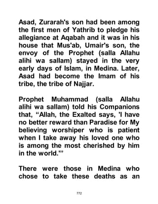 772
remembered the words but did not
fully comprehend. Seeing them in
such a pitiful condition distressed
Lady Ayesha greatly, so she returned
home to the Prophet (salla Allahu
alihi wa sallam) to tell him of their
circumstances.
The Prophet (salla Allahu alihi wa
sallam) comforted her and gently
asked what they had said, so she
repeated their words, whereupon the
Prophet (salla Allahu alihi wa sallam)
supplicated saying, "O Allah, make
Medina as dear to us as You have
made Mecca, or yet even dearer.
Bless its water and grain for us and
remove the fever from it as far as
Mahya'ah." Allah accepted the
supplication and they recovered.
 