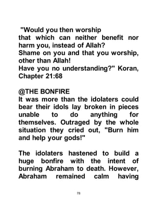 78
promised was fulfilled, as it was from
the descendants of Prophet Ishmael
that Prophet Muhammad, peace be
upon all the prophets, was born.
Lady Hagar suckled her infant son
and gave him water from the skin
until none remained. It wasn't long
until both became very thirsty and
she become very concerned for
Ishmael. Lady Hagar could not bear
to have her son go without water so
she searched frantically for some but
found none. In desperation she
climbed a nearby hill, the hill of Safa,
stood at its top, and looked around in
all directions to see if there was
anyone in sight to help her -- but
there was no one. She ran back down
the hill and in her anxiety ran across
the valley and climbed to the top of
 