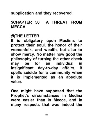 786
Prophet's migration when, in the
autumn, news of a richly laden
caravan escorted by a hundred
armed men led by Umayyah, the chief
of Jummah, was reported. Umayyah
was one of Islam's greatest
opponents and so the Prophet (salla
Allahu alihi wa sallam) called upon
the help of the Ansar to assist the
Muhajirin in ridding themselves of
their adversary and seizing the spoils
of war as restitution. However,
Umayyah and his caravan eluded
them and there was no encounter.
$CHAPTER 57 THE SECOND YEAR
AFTER THE MIGRATION
Two months into the second year
after the migration, news of another
caravan on its way to Syria led by
 