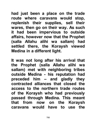 788
for the most part from the Emigrants.
Their intention was to intercept a
caravan of camels belonging to the
Koraysh. They reached Al-Abwas
near Waddan which is between
Mecca and Medina but found that the
caravan was no longer there.
The Prophet (salla Allahu alihi wa
sallam) appointed Sa’ad, the son of
Ubaydah to attended to the affairs in
Medina while he was away.
During this time the Prophet, (salla
Allahu alihi wa sallam) spent fifteen
days with Amr, Makhshi Ad-Darami,
the chief of the tribe of Damrah and
succeeded to sign a non-aggression
pact with him. It was agreed that the
wealth, lives and security of tribe of
Bani Damrah would be protected and
 