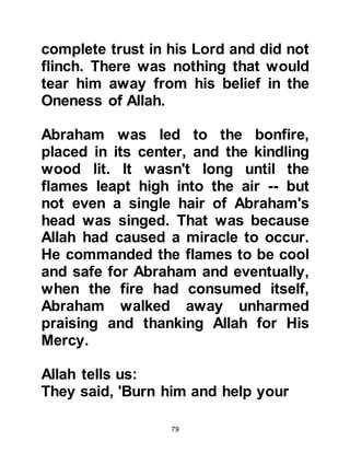 79
the neighboring hill of Marwah, but
again to no avail. She ran between
the two hills seven times, but found
neither caravaners nor water.
@ALLAH HEARS THE CRY OF LADY
HAGAR
Upon the seventh time she reached
the hill of Marwah Hagar heard a
voice. She calmed herself and
listened attentively. And there,
standing near the place we know
today as Zamzam stood Angel
Gabriel. Gabriel struck the ground
with either his heel or wings, and
water gushed forth. Hastily, she dug
a hole in the ground into which the
water flowed and filled her water-skin
to the top as the water gushed forth
with still greater force. Quickly, she
drank a handful of water and raced
 
