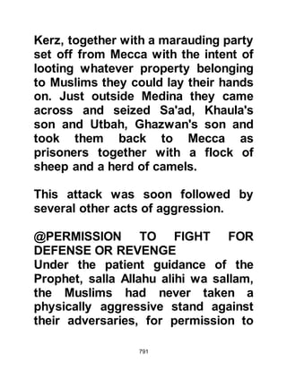 791
or Jumada Al-Akhira on its first or
second day 2H (November/December
623) the Prophet (salla Allahu alihi wa
sallam) led a hundred and fifty or
more, but no more than two hundred
Muslim volunteers, out of Medina to
intercept a camel caravan belonging
to the Koraysh. When they reached
Dhil ‘Ushaira they found the caravan
of camels had left several days
before. This caravan of camels was
the same caravan the Muslims had
originally ridden out to intercept as
the Koraysh returned from Syria and
was to contribute to the reason for
the battle of Badr.
During this expedition the Prophet
(salla Allahu alihi wa sallam)
succeeded in making a non-
aggression pact with the tribe of Bani
 