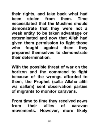 795
one-fifth for the Prophet (salla Allahu
alihi wa sallam) to distribute as
charity. When Abdullah and his
companions took the spoils to the
Prophet (salla Allahu alihi wa sallam)
and presented them to him, he
declined to accept it reminding them,
"I did not order you to fight in the
Sacred Months."
Abdullah and his companions were
greatly distressed by the Prophet's
refusal, and were rebuked by their
fellow Muslims for their violation of
the Sacred Month. The unbelievers of
Medina took it upon themselves to
make a great issue of the matter and
accusations abounded. As for the
Koraysh, they falsely accused the
Prophet (salla Allahu alihi wa sallam)
of being responsible for the violation
 