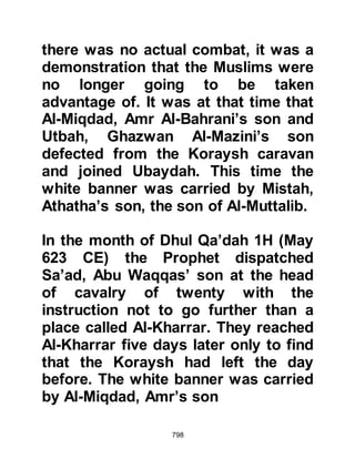 798
accepted a fifth of the spoils which
were then distributed as charity.
Abdullah and his companions asked
the Prophet (salla Allahu alihi wa
sallam), "May we hope that this will
count as a raid for which we shall
receive a reward as combatants?"
For they were more anxious to
receive the reward of Allah than the
worldly spoils they had repossessed.
The Prophet (salla Allahu alihi wa
sallam) in his customary manner did
not reply straight away and waited
until the following verse was sent
down from Allah:
"But those who believe and those
who migrate and struggle in the Way
of Allah,
those, have hope of the Mercy of
 
