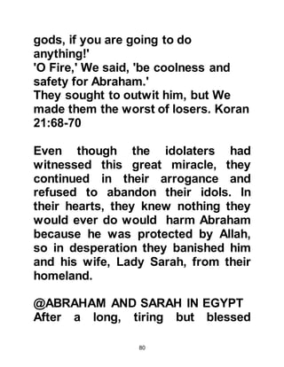 80
back to her son to give him some.
@THE RUINS OF KA'BAH
In those days, the ruins of Ka’bah
were elevated on a piece of land
covered by sand in the shape of a
mound, and when rain eventually fell
it would run on either side.
@THE CARAVANERS
Ishmael and his mother continued to
live in Becca by themselves until one
day caravaners from the tribe of
Jurhum returning from Kada'a, struck
camp a little distance from the place
where Lady Hagar had made her
home. As the caravaners were
unloading their camels they observed
birds circling in the sky not far away.
Their experience had taught them
that birds circling in this manner
 