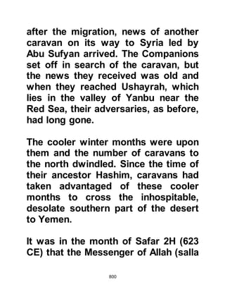 800
direction of Jerusalem, as it was
there that many Prophets had
preached. The unbelievers on the
other hand would turn themselves
toward their many idols housed
within the confines of Ka’bah in
Mecca.
It was now Sha’ban 2 H. (February
624 CE) and until that time the
Prophet had offered his prayers in
the direction of Jerusalem rather than
the direction of Ka’bah. However, his
heart was far from being settled
about the matter. Instinctively, he
wished to offer his prayer facing the
direction of Ka’bah, the House his
ancestors, Prophets Abraham and
Ishmael rebuilt so many centuries
before, but the fact that there were so
many idols in and around it
 