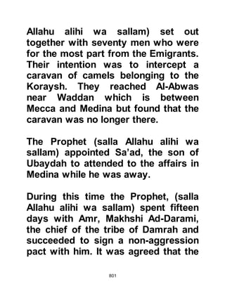 801
prevented him from doing so.
The matter weighed heavily upon his
heart until Allah directed him in the
following verses sent down at the
time of the Asr afternoon prayer on a
Tuesday, sometime in the middle of
the month of Shaban.
"We have seen you turning your face
towards the heaven.
We shall surely turn you to a
direction that shall satisfy you.
So turn your face towards the Sacred
Mosque (built by Abraham);
wherever you are, turn your faces to
it.
Those to whom the Book was given
know this to be the truth from their
Lord.
Allah is not inattentive of what they
 