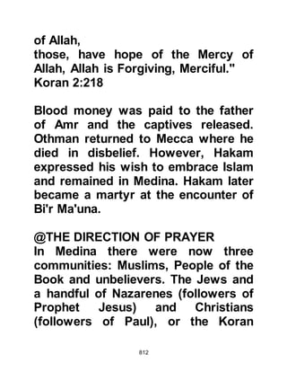 812
merchandise reached the Prophet
(salla Allahu alihi wa sallam) who
called the Muslims together and
informed them of his intent to attack
so that the Muslims might have at
least some of their former wealth
restored to them.
Shortly after that, the Prophet (salla
Allahu alihi wa sallam) sent Talha and
Sa'id, Zayd's son to reconnoiter the
area near the coastal village of Hawra
which lies approximately one
hundred miles from Medina. At
Hawra, Talha and Sa'id were met by
the chief of Juhaynah who took them
under his protection and concealed
them in his home until Abu Sufyan's
caravan had passed by. As soon as it
was safe to leave the two
Companions hastened back to
 