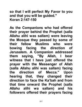 817
Outraged, Umayyah got up saying,
"May Allah curse you and what you
have brought!" and rode off to join
the others who had already set out to
engage the Prophet (salla Allahu alihi
wa sallam). Meanwhile Abu Sufyan
force-marched his caravan by day
and night along the coastal route.
As for the tribes closely related to the
Prophet (salla Allahu alihi wa sallam),
the tribes of Hashim and Muttalib,
they too had reluctantly joined with
the Koraysh. Talib took command of
both tribes, whilst Al-Abbas and
Hakim, Lady Khadijah's nephew from
the tribe of Asad accompanied them.
Before leaving, Al-Abbas took his
wife Umm Fadl to one-side and told
her in confidence far from the ear-
 