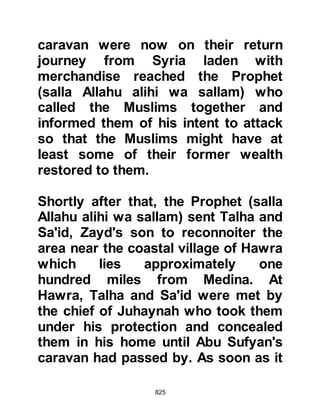 825
Abu Bakr and Omar represented the
Muhajirin and Omar acted as their
spokesman. Omar told the Prophet
(salla Allahu alihi wa sallam) that they
were of one voice -- they should
advance. Then, one of the latest
migrants, Mikdad from the tribe of
Zuhra, got up and spoke saying, "O
Messenger of Allah, do what Allah
has directed. We will not be like the
Children of Israel who said to Moses,
‘Go with your Lord and fight, we shall
wait here.’ Rather, we say, 'Go with
your Lord and fight, we will fight with
you to the right and to the left, in
front and behind!'" When the Prophet
(salla Allahu alihi wa sallam) heard
these faithful words, his face shone
knowing well the strength of the
Muhajirin's faith.
 