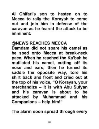 827
There was great rejoicing, the Ansar
and Muhajirin were united in their
resolve, yet only a matter of a few
years prior to this, such unification
would have been absolutely
unthinkable.
The Prophet (salla Allahu alihi wa
sallam) was greatly pleased by their
united response and told them to be
of good heart, because Allah, the
Most High had promised him success
over one of the two Koraysh parties,
and that even as he spoke it was as if
he could see their enemy lying
prostrate.
The Prophet (salla Allahu alihi wa
sallam), together with his small army
of Companions marched on toward
 