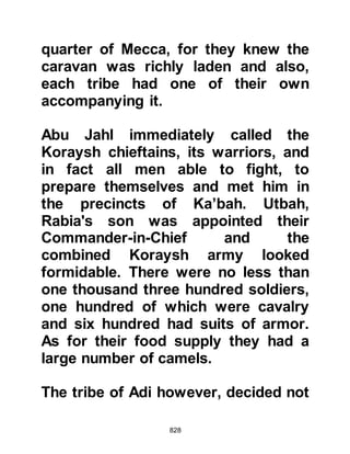 828
Badr. Less than a day's march away,
the Prophet (salla Allahu alihi wa
sallam) called for a halt and he and
Abu Bakr rode on for a while when
they came across an elderly Bedouin.
Abu Bakr asked the Bedouin if he
had any news, but the Bedouin was
cunning and asked to which party
they belonged; that of Muhammad or
that of the Koraysh. Abu Bakr told
the man that if he told him the
whereabouts of each party he would
tell him where they were from. The
old Bedouin knew well the paths of
the desert and told him that in his
opinion as Muhammad's party had
left Yathrib on the 12th of Ramadan,
they should by now have reached
such and such a place -- his
estimation was correct -- and that the
Koraysh should be very near the
 