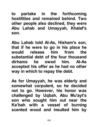 829
place in which they were standing.
Then the man asked Abu Bakr where
he and his companion were from,
Abu Bakr could not afford to trust
this wily old Bedouin, so he replied
with a clever conundrum saying that
they were from "Ma", which is Arabic
for water, as man is created from
water. The Bedouin was satisfied
with his answer and supposed he
referred to Iraq on account of its two
rivers.
Prophet Muhammad (salla Allahu
alihi wa sallam) and Abu Bakr
returned to their camp and when
night fell, the Prophet (salla Allahu
alihi wa sallam) sent for Ali, Zubair,
and Sa'ad together with their
companions and told them to go to
 