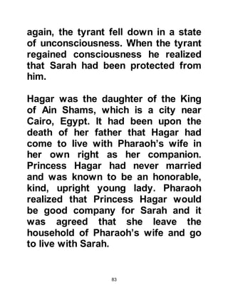 83
mountain to attract and welcome
travelers.
Abraham’s generous hospitality was
well known, no one was ever turned
away and as such he hardly ever ate
alone. His guests were always well
fed and during the course of a much
welcomed meal Abraham would take
the opportunity to tell to his guests
about Allah.
One day, strangers arrived at his
home and as was his custom, he
arranged for a fine meal of a roasted
calf to be prepared for his guests.
The meal was set before them but his
guests declined to either eat or drink.
Abraham was deeply troubled by this
strange situation -- travelers were
always hungry, or at least thirsty.
 