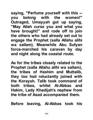 830
the well and see if anyone there had
news of their enemies, or if they had
drawn water from the well.
@THE FIRST PRISONERS
When they reached the well, they
found two men from the Koraysh
filling their containers with water and
loading them onto the backs of their
camels. One of the men was a slave
belonging to the children of Al Hajjaj,
the other was Arid Abu Yasar, from
the children of Al-As.
Stealthily, Ali, Zubair, Sa'ad, and the
others overcame them and took them
back to the Prophet (salla Allahu alihi
wa sallam) as prisoners. When they
reached the camp, the Prophet (salla
Allahu alihi wa sallam) was occupied
in his prayer, so a crowd gathered
 