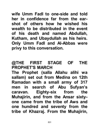 831
around the prisoners and started
questioning them. The prisoners told
them that they were only Koraysh
water-men, whereupon their
inquisitors started to beat them
hoping that they had lied and were
from the caravan. It became clear to
the water-men that their captors
wanted to hear them say they were
Abu Sufyan's men so the retracted
their first claim and told the Muslims
what they wanted to hear.
After the Prophet (salla Allahu alihi
wa sallam) concluded his prayer, he
came out and told his Companions
that they should not have treated
their prisoners in that way, and
informed them that their prisoners
were indeed from the Koraysh and
not from Abu Sufyan.
 