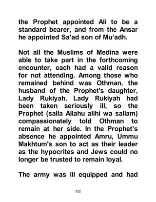 832
When the Prophet (salla Allahu alihi
wa sallam) asked them where the
Koraysh were camped they told him
without coercion, pointing to the hill
of Ku’ayki’an, that their camp lay on
its slopes on the other side. He asked
the size of the army but the men were
unable to estimate its number, but
said there were many. Wisely, the
Prophet (salla Allahu alihi wa sallam)
then asked how many camels were
slaughtered each day to feed them
and was told nine or maybe ten. From
this the Prophet (salla Allahu alihi wa
sallam) was able to deduce their
numbers must be within the range of
nine-hundred to a thousand.
Then he asked the prisoners for the
names of their leaders and learned
 