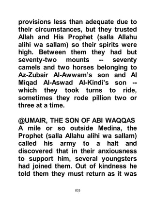 833
that the brothers Utbah and Shayba
were amongst them together with
Abu Jahl, Abu Bakhtari, Hakim,
Nawfal, Al Harith son of Aamir,
Tu'aymah, Al Nadr, Zama'h,
Umayyah, Nabih, Munabbih, Suhayl,
and Amr Abu Wudd's son. The
Prophet (salla Allahu alihi wa sallam)
then turned to his followers and said,
"Mecca has thrown to you pieces of
its liver!" And from this they
understood that they would fight
against the chief enemies of Islam.
@A SENSE OF SAFETY
After Abu Sufyan discovered date
stones in the camel's dung, he
decided to take the longer coastal
route to Mecca feeling confident that
he had escaped the attack. He now
felt a sense of security and sent word
 