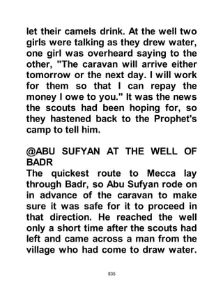 835
"Allah has saved you, your property
and your tribesmen, Makhrama,
Nawfal's son, your only reason for
coming was to protect them; should
you be charged with cowardice,
blame it on me! There is no point
going to war with this man without
profit as Abu Jahl would have us do!"
The tribe of Zuhra heeded Al
Akhnas's words and together they
returned to Mecca.
Talib, the son of Abu Talib, and uncle
of the Prophet (salla Allahu alihi wa
sallam) had reluctantly ridden out
with the Koraysh hating the thought
of fighting against his nephew so he
had supplicated, "O Allah, it is not my
desire to join the Koraysh in their
way, but if it should be, let me be
plundered and not the plunderer, and
 