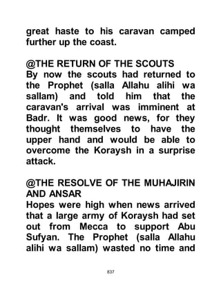 837
and to purify you of satan's filth,
to strengthen your hearts and to
steady your footsteps. Chapter 8:11
When they awoke the soft sand had
become firm and they gave thanks to
Allah because He had made the
sands firm and easy to cross and so
the Muslims crossed the valley in
comparative ease.
Whereas the rain helped the Muslims,
it was a hindrance to the Koraysh
army for they had to climb the hill of
Ku’ayki’an that lay to the left of the
Prophet (salla Allahu alihi wa sallam)
and his Companions, on the opposite
side of the valley of Badr.
When the Prophet (salla Allahu alihi
wa sallam) reached one of the many
 