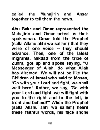 838
wells, he called a halt. Hubab, Al
Mundhir's son, an Ansar, approached
and asked, "O Messenger of Allah
(salla Allahu alihi wa sallam), is this
the place Allah has made known to
you from which we should neither
advance nor retreat, or is it a matter
of opinion; a strategy of war?" The
Prophet (salla Allahu alihi wa sallam)
replied that it was a matter of
opinion, whereupon Hubab said that
in his opinion it was not the best
place to establish themselves. He
advised the Prophet (salla Allahu
alihi wa sallam) that it would be much
better to march on to one of the
larger wells, closer to the Koraysh,
and that once they had situated
themselves, to send groups out to
locate the remaining wells and plug
them so that the Koraysh would be
 