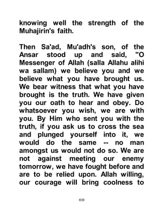 839
deprived of water. He also advised
that a reservoir should be dug to
contain water from the well. The
Prophet (salla Allahu alihi wa sallam)
was grateful for his suggestion and
approved the plan, and so when they
reached a larger well no time was lost
carrying out Hubbub's plan.
Sa’ad, Mu'adh's son was concerned
for the Prophet's safety so he went to
him saying, "O Messenger of Allah
(salla Allahu alihi wa sallam), let us
erect a shelter for you and keep your
camels in readiness next to it. If Allah
gives us strength when we meet the
enemy we will be victorious, but if it
is not written, you can ride and rejoin
those we left behind. They love you
as much as we do and would never
have remained behind if they had
 