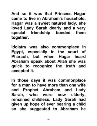 84
Abraham's guests perceived his
anxiety and told him not to be afraid
because although they had taken the
form of humans, they were not
humans as he supposed, but rather
they were angels on their way to the
city of his cousin, Prophet Lot.
Prophet Abraham felt at ease once
more as he knew angels, who are
neither male nor female and created
from light, only worship Allah and do
whatsoever they are ordered to do by
Him.
The angels proceeded to inform
Abraham that the city of Prophet Lot
had become disobedient to Allah and
were sexual perverts. The angels
continued, telling him it was because
of this that Allah had ordered them to
 