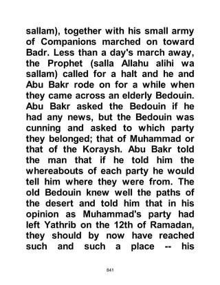 841
Meanwhile in the other camp, the
Koraysh army with their large, well
equipped army stirred and struggled
as they made their way with their
camels to the top of Ku’ayki’an.
Added to that was their fear that the
tribe of Banu Bakr with whom they
had hostile relationships would
attack them at their rear. It was then
that satan appeared to them in the
guise of Suraka, Malik’s son and told
them, “I guarantee no harm will come
to you from behind.”
Allah says, “And when satan made
their foul deeds seem fair to them.
He said, 'No one shall conquer you
this day.
I shall be your savior.'” Chapter 8:48
By the time the Koraysh reached the
 