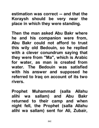 842
top of the hill the sun had already
risen and they were visible to the
Prophet (salla Allahu alihi wa sallam).
Upon seeing the army, the Prophet
(salla Allahu alihi wa sallam)
supplicated saying, "O Allah, the
Koraysh are here. In arrogance and
pride they come, opposing You and
belying your Messenger. O Lord, give
to us Your help which You have
promised. O Lord, destroy them this
day."
Arrogantly, as the Koraysh advanced
Abu Jahl supplicated for the Koraysh
saying, “Our lord, one of the two
parties is unkind to his relatives and
has brought us what we do not know
– destroy him this day!” The Koraysh
were confident their superior number
and experience would assure their
 