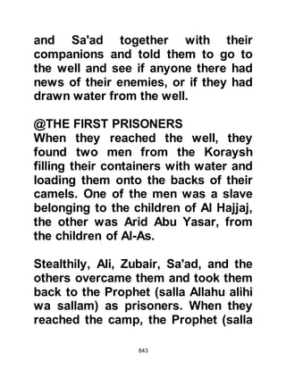 843
victory and thereby restore them to
their former prestige with other Arab
tribes, but most importantly crush
the Prophet (salla Allahu alihi wa
sallam) and his followers once and
for all.
Not long after, the Prophet (salla
Allahu alihi wa sallam) chanced to
see Utbah, Rabia's son, riding a red
camel and said to his Companions,
"If there is any good at all with any
one of them, it will be with this man
riding the red camel. If they obey him
they will take the right path."
The Koraysh also had sight of the
believers and were surprised to find
they were so few and thought
perhaps there may be another force
concealed somewhere to the rear.
 