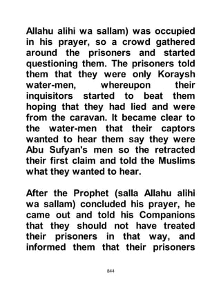 844
When they reached the valley, the
Koraysh made their camp and sent
Umair the son of Wahab Al-Jumahi
on horseback to estimate their
numbers and see if there were in fact
any concealed reinforcements. When
Umair returned, he proclaimed, "O
men of Koraysh, I have seen camels
carrying death. These men have no
defense or refuge, they have only
their swords, but I do not think any
man of them will be killed before he
has first killed one of us. Even if each
party were to kill the other in equal
numbers what good will there be left
in life after this, what will you do!"
Upon hearing Umair, Hakim from the
tribe of Asad, the nephew of Lady
Khadijah went straight to Utbah, the
father of Waleed with the men of
 