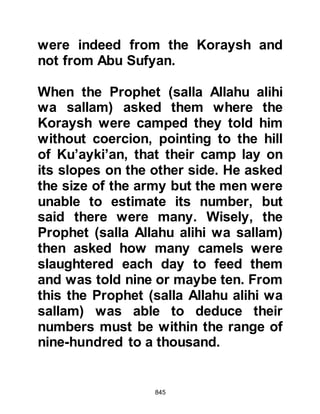 845
Abdu Shams. Utbah had consented
to join the Koraysh against the
believers on account of his dead
kinsmen, the brother of Aamir Al
Hadrami, killed at Nakhlah during the
Sacred Month. When Hakim found
Utbah he said. "You are the greatest
man, the lord of the Koraysh, and one
who is obeyed. Would you like men
to remember you with praise for all
time?" Utbah asked, "How could this
be?" "Lead them back, the Koraysh
demand nothing more than blood
from Muhammad for the blood of Al
Hadrami,' replied Hakim.
Hakim's words appealed to Utbah
and he agreed whilst encouraging
him also to speak with Abu Jahl, but
Abu Jahl had for many years
opposed the Prophet (salla Allahu
 