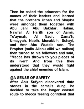 846
alihi wa sallam) and was the most
anxious among them to wage war
against him.
Utbah spoke to his people saying, "O
men of Koraysh, there is nothing to
gain fighting Muhammad and his
Companions. If you defeat them each
man among you will always look with
despise at another who has killed
either his uncle, a cousin, or
kinsmen. Therefore, turn back and
leave Muhammad to the rest of the
Arabs. If they kill him, you have your
desire, on the other hand, if they do
not, you will have shown self-
restraint toward him."
When Hakim found Abu Jahl he was
oiling his coat of mail and conveyed
the message to him. Abu Jahl was
 