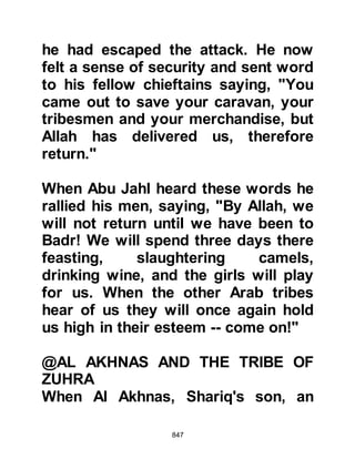 847
infuriated and addressed the army
saying, "By Allah, we will not turn
back until it is decided between us
and Muhammad." Then he called
Utbah a coward, afraid of death for
himself and his son Abu Hudhayfah
who was a Muslim.
To add fuel to the fire, Abu Jahl
called upon Aamir, the brother of the
deceased Amr and challenged him
not to let this opportunity to revenge
his brother's death slip from him.
Emotions ran high and Aamir, in a
state of traditional distress tore his
clothes as he screamed at the top of
his voice, "Woe for Amr, woe for
Amr," which incited the army still
further to fight.
Utbah's words had fallen on deaf
 