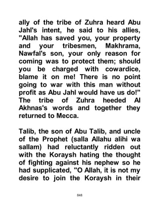 848
ears, nothing would stop them now.
When he heard that Abu Jahl had
accused him of cowardice his pride
was challenged, so he searched for a
helmet to prove him wrong, but was
unable to find one large enough, so
he wound a piece of cloth around his
head to protect him -- the final
preparations for the conflict were
now underway.
@ABDULLAH, SON OF UMAYYAH
JOINS THE PROPHET
salla Allahu alihi wa sallam
Abdullah, Umayyah's son, was a
Muslim, however his father, the chief
of the tribe of Jummah and torturer of
Bilal, had brought pressure to bear
upon his son thereby preventing him
from joining the Prophet (salla Allahu
alihi wa sallam) and his brothers-in-
 